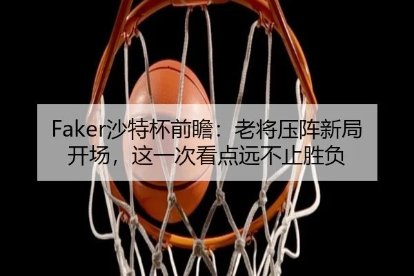 Faker沙特杯前瞻：老将压阵新局开场，这一次看点远不止胜负